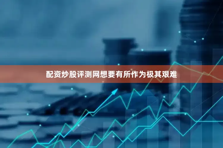 配资炒股评测网想要有所作为极其艰难