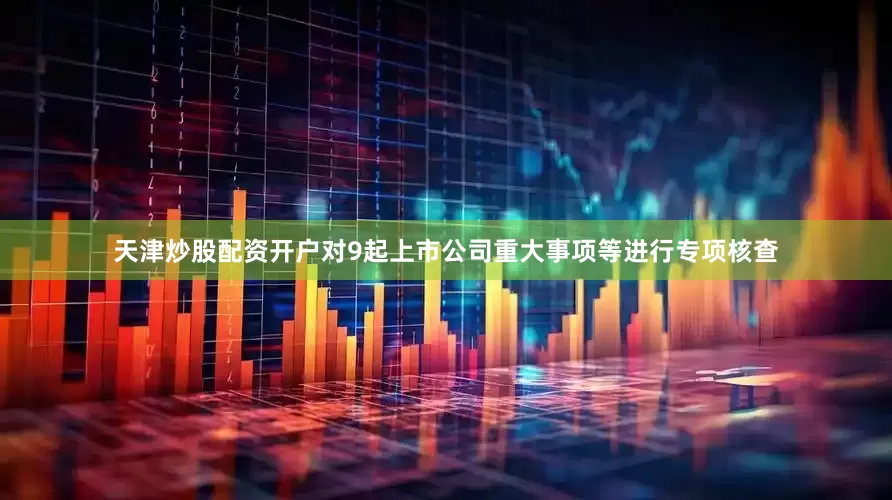 天津炒股配资开户对9起上市公司重大事项等进行专项核查