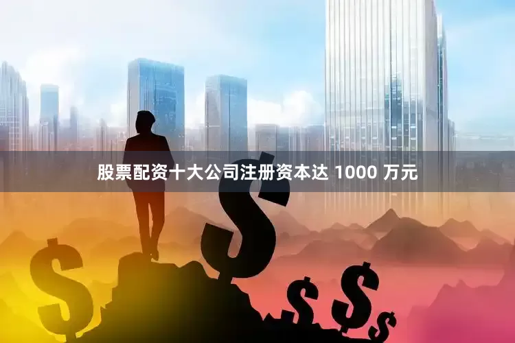 股票配资十大公司注册资本达 1000 万元