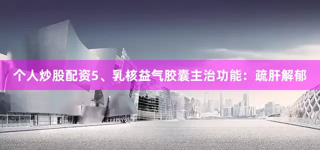 个人炒股配资5、乳核益气胶囊主治功能：疏肝解郁
