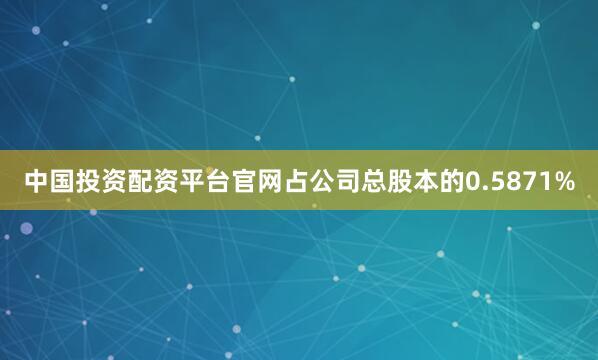 中国投资配资平台官网占公司总股本的0.5871%