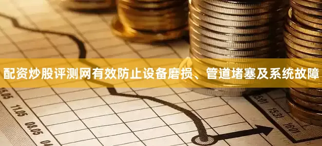 配资炒股评测网有效防止设备磨损、管道堵塞及系统故障